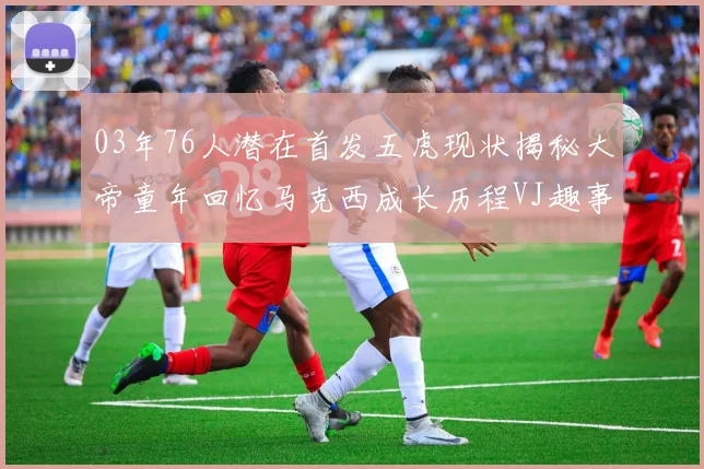 03年76人潜在首发五虎现状揭秘大帝童年回忆马克西成长历程VJ趣事分享