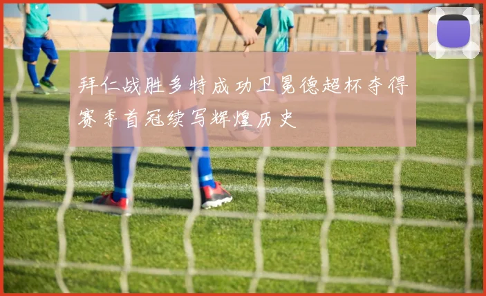 拜仁战胜多特成功卫冕德超杯夺得赛季首冠续写辉煌历史