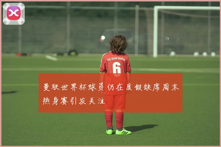 曼联世界杯球员仍在度假缺席周末热身赛引发关注
