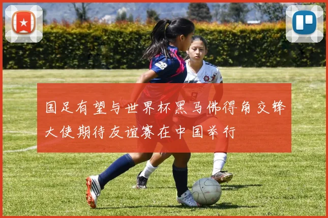 国足有望与世界杯黑马佛得角交锋大使期待友谊赛在中国举行
