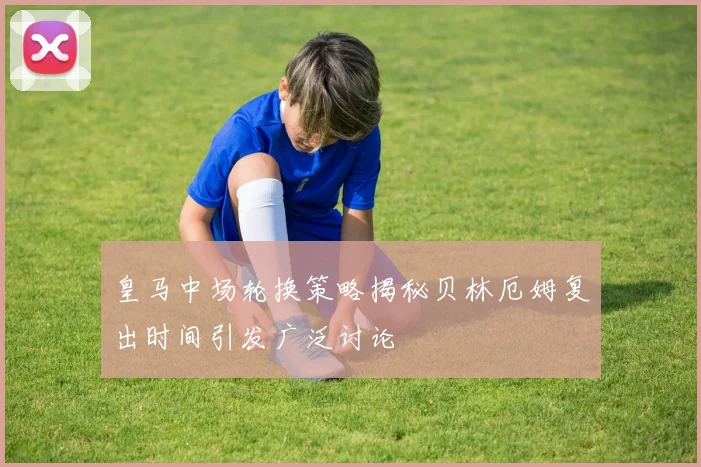 皇马中场轮换策略揭秘贝林厄姆复出时间引发广泛讨论