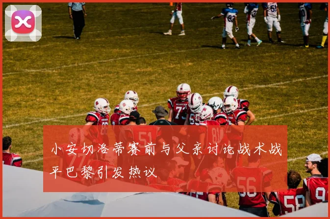 小安切洛蒂赛前与父亲讨论战术战平巴黎引发热议