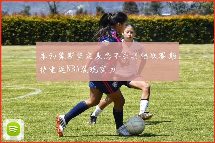 本西蒙斯坚定表态不去其他联赛期待重返NBA展现实力