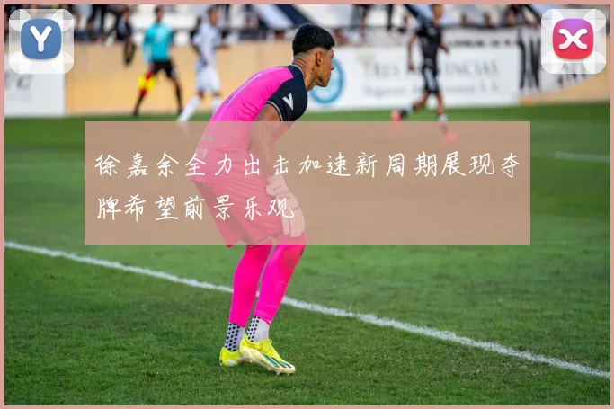 徐嘉余全力出击加速新周期展现夺牌希望前景乐观
