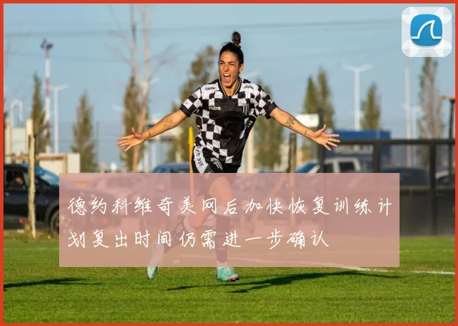 德约科维奇美网后加快恢复训练计划复出时间仍需进一步确认