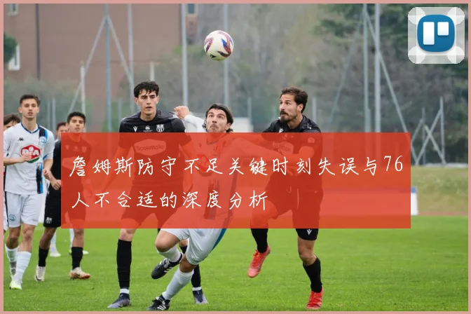 詹姆斯防守不足关键时刻失误与76人不合适的深度分析